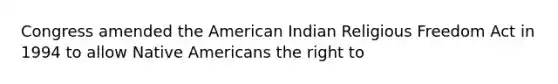 Congress amended the American Indian Religious Freedom Act in 1994 to allow Native Americans the right to