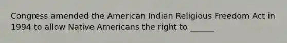 Congress amended the American Indian Religious Freedom Act in 1994 to allow <a href='https://www.questionai.com/knowledge/k3QII3MXja-native-americans' class='anchor-knowledge'>native americans</a> the right to ______