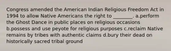 Congress amended <a href='https://www.questionai.com/knowledge/keiVE7hxWY-the-american' class='anchor-knowledge'>the american</a> Indian Religious Freedom Act in 1994 to allow <a href='https://www.questionai.com/knowledge/k3QII3MXja-native-americans' class='anchor-knowledge'>native americans</a> the right to ________. a.perform the Ghost Dance in public places on religious occasions b.possess and use peyote for religious purposes c.reclaim Native remains by tribes with authentic claims d.bury their dead on historically sacred tribal ground