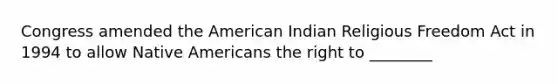 Congress amended the American Indian Religious Freedom Act in 1994 to allow Native Americans the right to ________