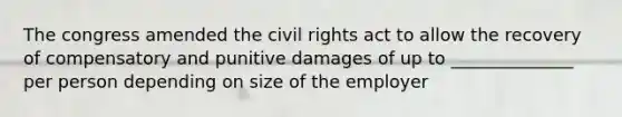 The congress amended the civil rights act to allow the recovery of compensatory and punitive damages of up to ______________ per person depending on size of the employer