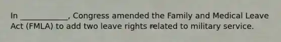 In ____________, Congress amended the Family and Medical Leave Act (FMLA) to add two leave rights related to military service.