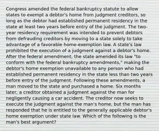 Congress amended the federal bankruptcy statute to allow states to exempt a debtor's home from judgment creditors, so long as the debtor had established permanent residency in the state at least two years before entry of the judgment. The two-year residency requirement was intended to prevent debtors from defrauding creditors by moving to a state solely to take advantage of a favorable home-exemption law. A state's law prohibited the execution of a judgment against a debtor's home. After the federal amendment, the state amended its law "to conform with the federal bankruptcy amendments," making the debtor's home exemption unavailable to any person who had established permanent residency in the state less than two years before entry of the judgment. Following these amendments, a man moved to the state and purchased a home. Six months later, a creditor obtained a judgment against the man for negligently causing a car accident. The creditor now seeks to execute the judgment against the man's home, but the man has responded that he is entitled to the generally applicable debtor's home exemption under state law. Which of the following is the man's best argument?