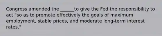 Congress amended the ______to give the Fed the responsibility to act "so as to promote effectively the goals of maximum employment, stable prices, and moderate long-term interest rates."