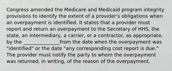 Congress amended the Medicare and Medicaid program integrity provisions to identify the extent of a provider's obligations when an overpayment is identified. It states that a provider must report and return an overpayment to the Secretary of HHS, the state, an intermediary, a carrier, or a contractor, as appropriate, by the _______________from the date when the overpayment was "identified" or the date "any corresponding cost report is due." The provider must notify the party to whom the overpayment was returned, in writing, of the reason of the overpayment.