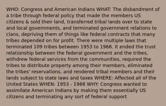 WHO: Congress and American Indians WHAT: The disbandment of a tribe through federal policy that made the members US citizens & sold their land, transferred tribal lands over to state and local governments, and terminated government relations to clans, depriving them of things like federal contracts that many tribes depended on for profit. There were multiple laws that terminated 109 tribes between 1953 to 1966. It ended the trust relationship between the federal government and the tribes, withdrew federal services from the communities, required the tribes to distribute property among their members, eliminated the tribes' reservations, and rendered tribal members and their lands subject to state laws and taxes WHERE: Affected all of the United States WHEN: 1953 - 1966 WHY: Congress wanted to assimilate American Indians by making them essentially US citizens and terminating any sort of federal support