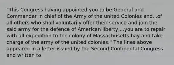 "This Congress having appointed you to be General and Commander in chief of the Army of the united Colonies and...of all others who shall voluntarily offer their service and join the said army for the defence of American liberty,...you are to repair with all expedition to the colony of Massachusetts bay and take charge of the army of the united colonies." The lines above appeared in a letter issued by the Second Continental Congress and written to