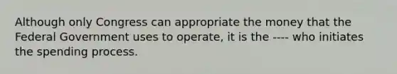 Although only Congress can appropriate the money that the Federal Government uses to operate, it is the ---- who initiates the spending process.