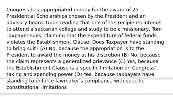 Congress has appropriated money for the award of 25 Presidential Scholarships chosen by the President and an advisory board. Upon reading that one of the recipients intends to attend a sectarian college and study to be a missionary, Tom Taxpayer sues, claiming that the expenditure of federal funds violates the Establishment Clause. Does Taxpayer have standing to bring suit? (A) No, because the appropriation is to the President to award the money at his discretion (B) No, because the claim represents a generalized grievance (C) Yes, because the Establishment Clause is a specific limitation on Congress' taxing and spending power (D) Yes, because taxpayers have standing to enforce lawmaker's compliance with specific constitutional limitations