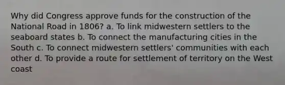 Why did Congress approve funds for the construction of the National Road in 1806? a. To link midwestern settlers to the seaboard states b. To connect the manufacturing cities in the South c. To connect midwestern settlers' communities with each other d. To provide a route for settlement of territory on the West coast