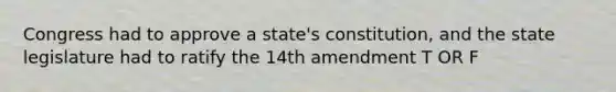 Congress had to approve a state's constitution, and the state legislature had to ratify the 14th amendment T OR F