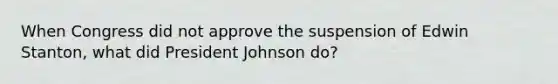 When Congress did not approve the suspension of Edwin Stanton, what did President Johnson do?