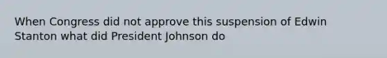 When Congress did not approve this suspension of Edwin Stanton what did President Johnson do