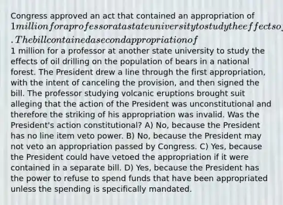 Congress approved an act that contained an appropriation of 1 million for a professor at a state university to study the effects of volcanic eruptions on the temperature of sea water. The bill contained a second appropriation of1 million for a professor at another state university to study the effects of oil drilling on the population of bears in a national forest. The President drew a line through the first appropriation, with the intent of canceling the provision, and then signed the bill. The professor studying volcanic eruptions brought suit alleging that the action of the President was unconstitutional and therefore the striking of his appropriation was invalid. Was the President's action constitutional? A) No, because the President has no line item veto power. B) No, because the President may not veto an appropriation passed by Congress. C) Yes, because the President could have vetoed the appropriation if it were contained in a separate bill. D) Yes, because the President has the power to refuse to spend funds that have been appropriated unless the spending is specifically mandated.