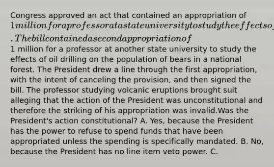 Congress approved an act that contained an appropriation of 1 million for a professor at a state university to study the effects of volcanic eruptions on the temperature of sea water. The bill contained a second appropriation of1 million for a professor at another state university to study the effects of oil drilling on the population of bears in a national forest. The President drew a line through the first appropriation, with the intent of canceling the provision, and then signed the bill. The professor studying volcanic eruptions brought suit alleging that the action of the President was unconstitutional and therefore the striking of his appropriation was invalid.Was the President's action constitutional? A. Yes, because the President has the power to refuse to spend funds that have been appropriated unless the spending is specifically mandated. B. No, because the President has no line item veto power. C.