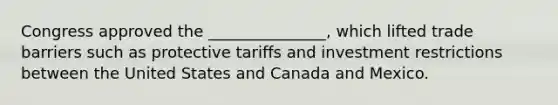 Congress approved the _______________, which lifted trade barriers such as protective tariffs and investment restrictions between the United States and Canada and Mexico.