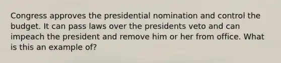 Congress approves the presidential nomination and control the budget. It can pass laws over the presidents veto and can impeach the president and remove him or her from office. What is this an example of?