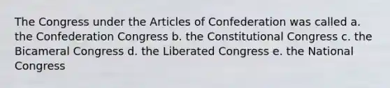 The Congress under the Articles of Confederation was called a. the Confederation Congress b. the Constitutional Congress c. the Bicameral Congress d. the Liberated Congress e. the National Congress