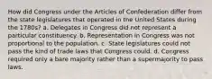 How did Congress under the Articles of Confederation differ from the state legislatures that operated in the United States during the 1780s? a. Delegates in Congress did not represent a particular constituency. b. Representation in Congress was not proportional to the population. c. State legislatures could not pass the kind of trade laws that Congress could. d. Congress required only a bare majority rather than a supermajority to pass laws.