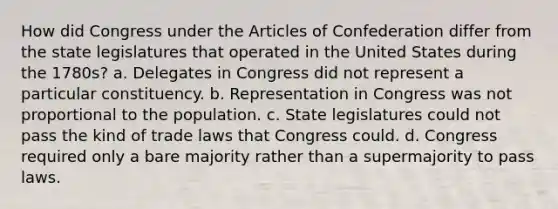 How did Congress under the Articles of Confederation differ from the state legislatures that operated in the United States during the 1780s? a. Delegates in Congress did not represent a particular constituency. b. Representation in Congress was not proportional to the population. c. State legislatures could not pass the kind of trade laws that Congress could. d. Congress required only a bare majority rather than a supermajority to pass laws.