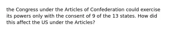 the Congress under the Articles of Confederation could exercise its powers only with the consent of 9 of the 13 states. How did this affect the US under the Articles?