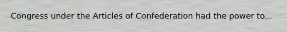 Congress under the Articles of Confederation had the power to...