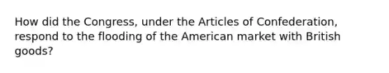 How did the Congress, under the Articles of Confederation, respond to the flooding of the American market with British goods?