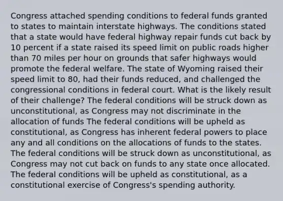 Congress attached spending conditions to federal funds granted to states to maintain interstate highways. The conditions stated that a state would have federal highway repair funds cut back by 10 percent if a state raised its speed limit on public roads higher than 70 miles per hour on grounds that safer highways would promote the federal welfare. The state of Wyoming raised their speed limit to 80, had their funds reduced, and challenged the congressional conditions in federal court. What is the likely result of their challenge? The federal conditions will be struck down as unconstitutional, as Congress may not discriminate in the allocation of funds The federal conditions will be upheld as constitutional, as Congress has inherent federal powers to place any and all conditions on the allocations of funds to the states. The federal conditions will be struck down as unconstitutional, as Congress may not cut back on funds to any state once allocated. The federal conditions will be upheld as constitutional, as a constitutional exercise of Congress's spending authority.