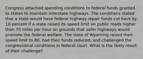 Congress attached spending conditions to federal funds granted to states to maintain interstate highways. The conditions stated that a state would have federal highway repair funds cut back by 10 percent if a state raised its speed limit on public roads higher than 70 miles per hour on grounds that safer highways would promote the federal welfare. The state of Wyoming raised their speed limit to 80, had their funds reduced, and challenged the congressional conditions in federal court. What is the likely result of their challenge?