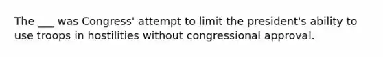 The ___ was Congress' attempt to limit the president's ability to use troops in hostilities without congressional approval.