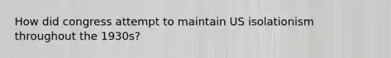 How did congress attempt to maintain US isolationism throughout the 1930s?