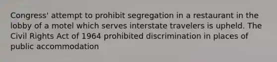 Congress' attempt to prohibit segregation in a restaurant in the lobby of a motel which serves interstate travelers is upheld. The Civil Rights Act of 1964 prohibited discrimination in places of public accommodation