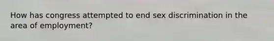 How has congress attempted to end sex discrimination in the area of employment?