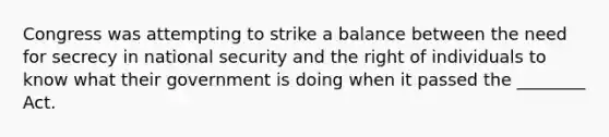 Congress was attempting to strike a balance between the need for secrecy in national security and the right of individuals to know what their government is doing when it passed the ________ Act.