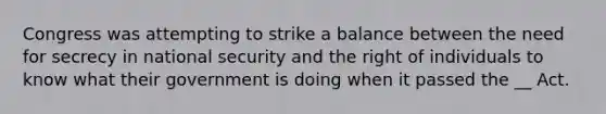 Congress was attempting to strike a balance between the need for secrecy in national security and the right of individuals to know what their government is doing when it passed the __ Act.