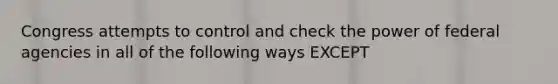 Congress attempts to control and check the power of federal agencies in all of the following ways EXCEPT
