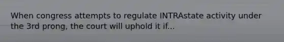 When congress attempts to regulate INTRAstate activity under the 3rd prong, the court will uphold it if...