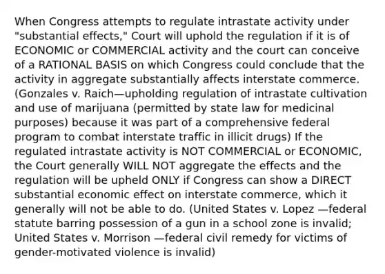 When Congress attempts to regulate intrastate activity under "substantial effects," Court will uphold the regulation if it is of ECONOMIC or COMMERCIAL activity and the court can conceive of a RATIONAL BASIS on which Congress could conclude that the activity in aggregate substantially affects interstate commerce. (Gonzales v. Raich—upholding regulation of intrastate cultivation and use of marijuana (permitted by state law for medicinal purposes) because it was part of a comprehensive federal program to combat interstate traffic in illicit drugs) If the regulated intrastate activity is NOT COMMERCIAL or ECONOMIC, the Court generally WILL NOT aggregate the effects and the regulation will be upheld ONLY if Congress can show a DIRECT substantial economic effect on interstate commerce, which it generally will not be able to do. (United States v. Lopez —federal statute barring possession of a gun in a school zone is invalid; United States v. Morrison —federal civil remedy for victims of gender-motivated violence is invalid)