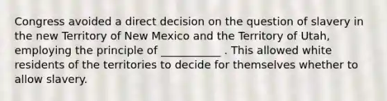 Congress avoided a direct decision on the question of slavery in the new Territory of New Mexico and the Territory of Utah, employing the principle of ___________ . This allowed white residents of the territories to decide for themselves whether to allow slavery.