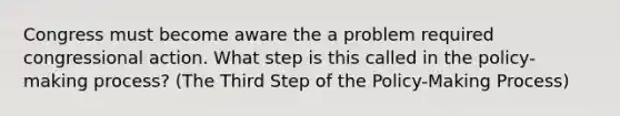 Congress must become aware the a problem required congressional action. What step is this called in the policy-making process? (The Third Step of the Policy-Making Process)