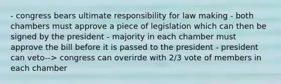 - congress bears ultimate responsibility for law making - both chambers must approve a piece of legislation which can then be signed by the president - majority in each chamber must approve the bill before it is passed to the president - president can veto--> congress can overirde with 2/3 vote of members in each chamber