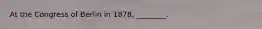 At the Congress of Berlin in 1878, ________.