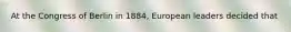 At the Congress of Berlin in 1884, European leaders decided that