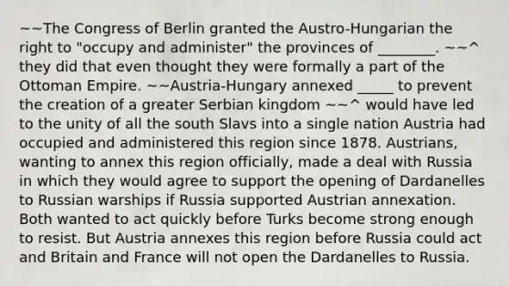 ~~The Congress of Berlin granted the Austro-Hungarian the right to "occupy and administer" the provinces of ________. ~~^ they did that even thought they were formally a part of the Ottoman Empire. ~~Austria-Hungary annexed _____ to prevent the creation of a greater Serbian kingdom ~~^ would have led to the unity of all the south Slavs into a single nation Austria had occupied and administered this region since 1878. Austrians, wanting to annex this region officially, made a deal with Russia in which they would agree to support the opening of Dardanelles to Russian warships if Russia supported Austrian annexation. Both wanted to act quickly before Turks become strong enough to resist. But Austria annexes this region before Russia could act and Britain and France will not open the Dardanelles to Russia.