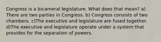 Congress is a bicameral legislature. What does that mean? a) There are two parties in Congress. b) Congress consists of two chambers. c)The executive and legislature are fused together. d)The executive and legislature operate under a system that provides for the separation of powers.