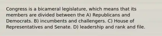 Congress is a bicameral legislature, which means that its members are divided between the A) Republicans and Democrats. B) incumbents and challengers. C) House of Representatives and Senate. D) leadership and rank and file.