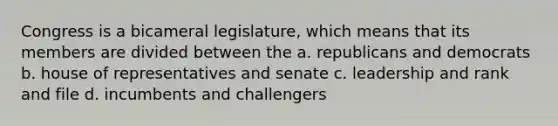 Congress is a bicameral legislature, which means that its members are divided between the a. republicans and democrats b. house of representatives and senate c. leadership and rank and file d. incumbents and challengers