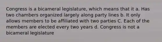 Congress is a bicameral legislature, which means that it a. Has two chambers organized largely along party lines b. It only allows members to be affiliated with two parties C. Each of the members are elected every two years d. Congress is not a bicameral legislature