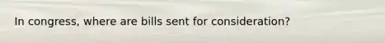 In congress, where are bills sent for consideration?