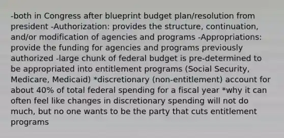 -both in Congress after blueprint budget plan/resolution from president -Authorization: provides the structure, continuation, and/or modification of agencies and programs -Appropriations: provide the funding for agencies and programs previously authorized -large chunk of federal budget is pre-determined to be appropriated into entitlement programs (Social Security, Medicare, Medicaid) *discretionary (non-entitlement) account for about 40% of total federal spending for a fiscal year *why it can often feel like changes in discretionary spending will not do much, but no one wants to be the party that cuts entitlement programs